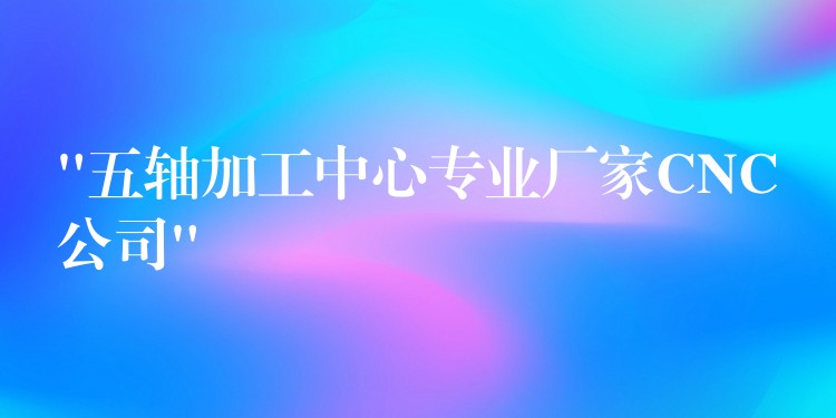 “五轴加工中心专业厂家CNC公司”