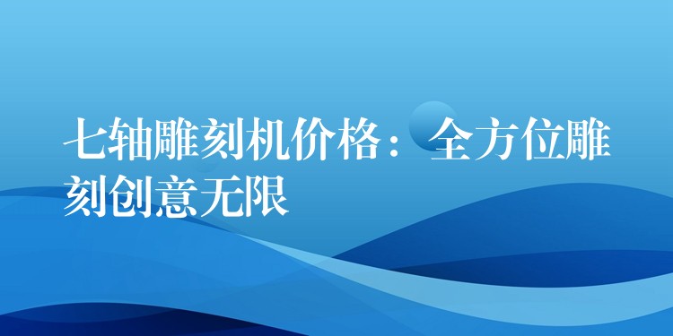 七轴雕刻机价格：全方位雕刻创意无限