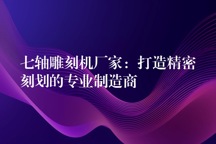七轴雕刻机厂家：打造精密刻划的专业制造商