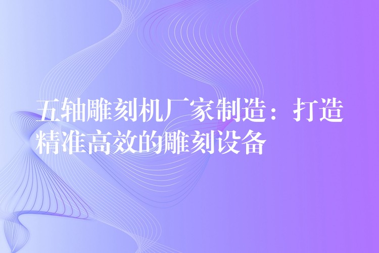 五轴雕刻机厂家制造：打造精准高效的雕刻设备