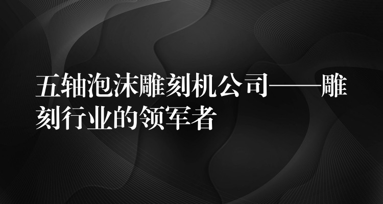 五轴泡沫雕刻机公司——雕刻行业的领军者