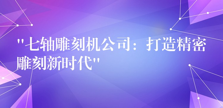 “七轴雕刻机公司：打造精密雕刻新时代”